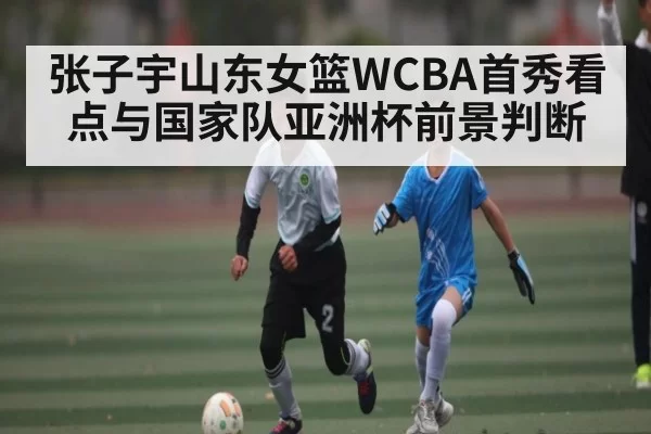 张子宇山东女篮WCBA首秀看点与国家队亚洲杯前景判断