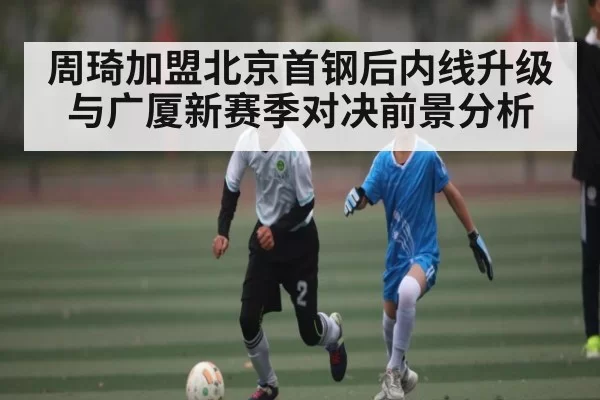 周琦加盟北京首钢后内线升级与广厦新赛季对决前景分析